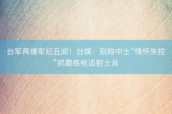台军再爆军纪丑闻！台媒：别称中士“情怀失控”抓磨练枪追射士兵