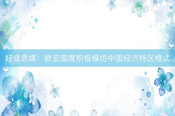 好意思媒：欧亚国度积极模仿中国经济特区格式