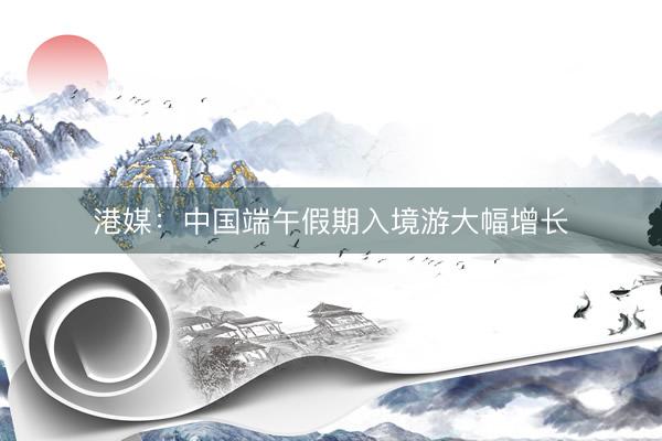 港媒：中国端午假期入境游大幅增长