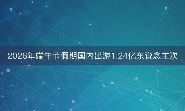 2026年端午节假期国内出游1.24亿东说念主次