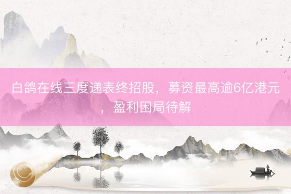 白鸽在线三度递表终招股，募资最高逾6亿港元，盈利困局待解