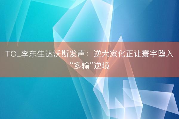 TCL李东生达沃斯发声：逆大家化正让寰宇堕入“多输”逆境