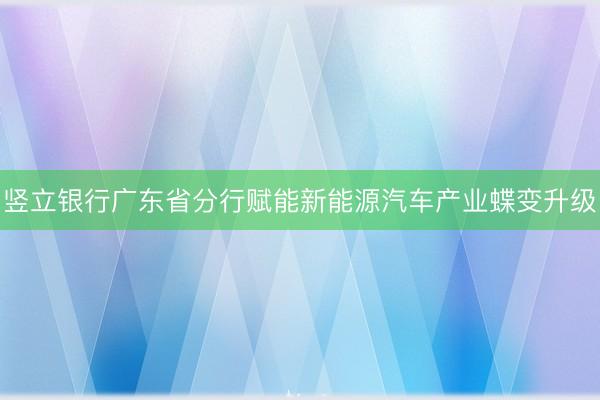 竖立银行广东省分行赋能新能源汽车产业蝶变升级