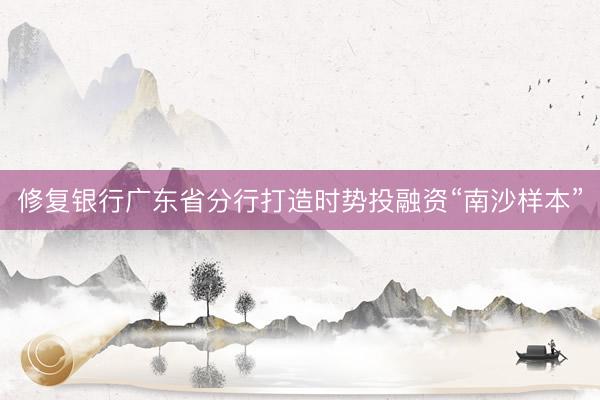 修复银行广东省分行打造时势投融资“南沙样本”