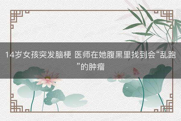 14岁女孩突发脑梗 医师在她腹黑里找到会“乱跑”的肿瘤