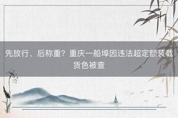 先放行、后称重？重庆一船埠因违法超定额装载货色被查